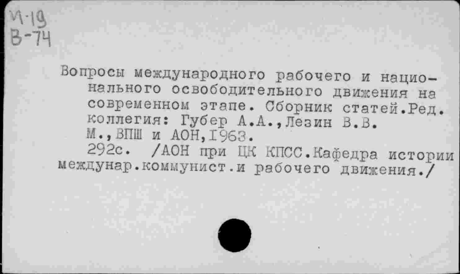 ﻿Вопросы международного рабочего и национального освободительного движения на современном этапе. Сборник статей.Ред. коллегия: Губер А.А.,Лезин В.В.
М.,ВПШ и АОН,1963.
292с. /АОН при ЦК КПСС.Кафедра истории междунар.коммунист.и рабочего движения./